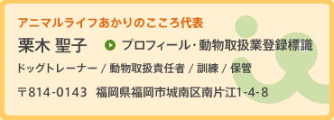 あかりのこころ代表 栗木 聖子 愛玩動物飼養管理士（第226111970号）ドッグライフカウンセラー（No.98031）動物取扱責任者　保管（第W1901003号）訓練（第W1901004号）【登録】平成19年4月13日【期限】平成年4月12日 〒814-0143 福岡県福岡市城南区南片江1丁目4番8号