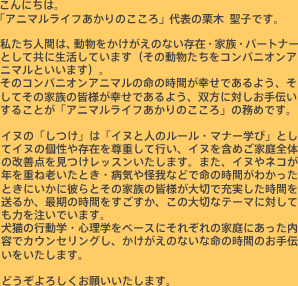 こんにちは。「アニマルライフあかりのこころ」代表の栗木 聖子です。私たち人間は、動物をかけがえのない存在・家族・パートナーとして共に生活しています(その動物たちをコンパニオンアニマルといいます)。そのコンパニオンアニマルの命の時間が幸せであるよう、そしてその家族の皆様が幸せであるよう、双方に対しお手伝いすることが「アニマルライフあかりのこころ」の務めです。イヌの「しつけ」は「イヌと人のルール・マナー学び」としてイヌの個性や存在を尊重して行い、イヌを含めご家庭全体の改善点をレッスンしていきます。また、イヌやネコが年を重ね老いたとき・病気や怪我などで命の時間がわかったときにいかに彼らとその家族の皆様が大切で充実した時間を送るか、最期の時間をすごすか、この大切なテーマに対しても力を注いでいます。犬猫の行動学・心理学をベースにそれぞれの家庭にあった内容でカウンセリングし、かけがえのないな命の時間のお手伝いをいたします。どうぞよろしくお願いいたします。
